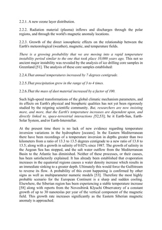 2.2.1. A new ozone layer distribution.
2.2.2. Radiation material (plasma) inflows and discharges through the polar
regions, and through the world's magnetic anomaly locations.
2.2.3. Growth of the direct ionospheric effects on the relationship between the
Earth's meteorological (weather), magnetic, and temperature fields.
There is a growing probability that we are moving into a rapid temperature
instability period similar to the one that took place 10,000 years ago. This not so
ancient major instability was revealed by the analysis of ice drilling core samples in
Greenland [51]. The analysis of these core samples established:
2.2.4.That annual temperatures increased by 7 degrees centigrade.
2.2.5.That precipitation grew in the range of 3 to 4 times.
2.2.6.That the mass of dust material increased by a factor of 100.
Such high-speed transformations of the global climatic mechanism parameters, and
its effects on Earth's physical and biospheric qualities has not yet been rigorously
studied by the reigning scientific community. But, researchers are now insisting
more, and more, that the Earth's temperature increases are dependent upon, and
directly linked to, space-terrestrial interactions [52,53]; be it Earth-Sun, Earth-
Solar System, and/or Earth-Interstellar.
At the present time there is no lack of new evidence regarding temperature
inversion variations in the hydrosphere [oceans]. In the Eastern Mediterranean
there have been recordings of a temperature inversion in depths greater than two
kilometers from a ratio of 13.3 to 13.5 degrees centigrade to a new ratio of 13.8 to
13.5; along with a growth in salinity of 0.02% since 1987. The growth of salinity in
the Aegean Sea has stopped, and the salt water outflow from the Mediterranean
Basin to the Atlantic has diminished. Neither of these processes, or their causes,
has been satisfactorily explained. It has already been established that evaporation
increases in the equatorial regions causes a water density increase which results in
an immediate sinking to a greater depth. Ultimately this would force the Gulfstream
to reverse its flow. A probability of this event happening is confirmed by other
signs as well as multiparameter numeric models [53]. Therefore the most highly
probable scenario for the European Continent is a sharp and sudden cooling.
Elsewhere, the Siberian region has been experiencing a stable temperature increase
[58] along with reports from the Novosibirsk Klyuchi Observatory of a constant
growth of up to 30 nanoteslas per year of the vertical component of the magnetic
field. This growth rate increases significantly as the Eastern Siberian magnetic
anomaly is approached.
 
