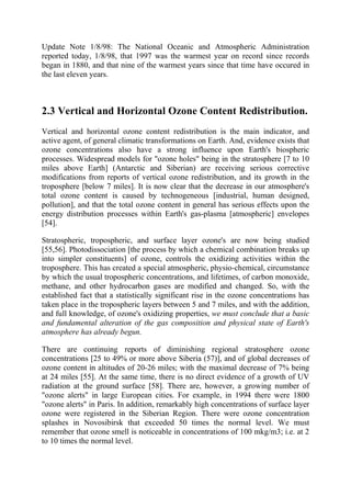 Update Note 1/8/98: The National Oceanic and Atmospheric Administration
reported today, 1/8/98, that 1997 was the warmest year on record since records
began in 1880, and that nine of the warmest years since that time have occured in
the last eleven years.
2.3 Vertical and Horizontal Ozone Content Redistribution.
Vertical and horizontal ozone content redistribution is the main indicator, and
active agent, of general climatic transformations on Earth. And, evidence exists that
ozone concentrations also have a strong influence upon Earth's biospheric
processes. Widespread models for "ozone holes" being in the stratosphere [7 to 10
miles above Earth] (Antarctic and Siberian) are receiving serious corrective
modifications from reports of vertical ozone redistribution, and its growth in the
troposphere [below 7 miles]. It is now clear that the decrease in our atmosphere's
total ozone content is caused by technogeneous [industrial, human designed,
pollution], and that the total ozone content in general has serious effects upon the
energy distribution processes within Earth's gas-plasma [atmospheric] envelopes
[54].
Stratospheric, tropospheric, and surface layer ozone's are now being studied
[55,56]. Photodissociation [the process by which a chemical combination breaks up
into simpler constituents] of ozone, controls the oxidizing activities within the
troposphere. This has created a special atmospheric, physio-chemical, circumstance
by which the usual tropospheric concentrations, and lifetimes, of carbon monoxide,
methane, and other hydrocarbon gases are modified and changed. So, with the
established fact that a statistically significant rise in the ozone concentrations has
taken place in the tropospheric layers between 5 and 7 miles, and with the addition,
and full knowledge, of ozone's oxidizing properties, we must conclude that a basic
and fundamental alteration of the gas composition and physical state of Earth's
atmosphere has already begun.
There are continuing reports of diminishing regional stratosphere ozone
concentrations [25 to 49% or more above Siberia (57)], and of global decreases of
ozone content in altitudes of 20-26 miles; with the maximal decrease of 7% being
at 24 miles [55]. At the same time, there is no direct evidence of a growth of UV
radiation at the ground surface [58]. There are, however, a growing number of
"ozone alerts" in large European cities. For example, in 1994 there were 1800
"ozone alerts" in Paris. In addition, remarkably high concentrations of surface layer
ozone were registered in the Siberian Region. There were ozone concentration
splashes in Novosibirsk that exceeded 50 times the normal level. We must
remember that ozone smell is noticeable in concentrations of 100 mkg/m3; i.e. at 2
to 10 times the normal level.
 