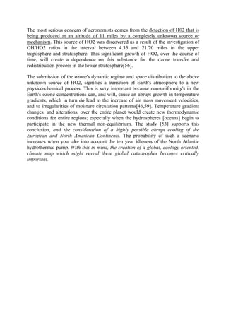 The most serious concern of aeronomists comes from the detection of H02 that is
being produced at an altitude of 11 miles by a completely unknown source or
mechanism. This source of HO2 was discovered as a result of the investigation of
OH/HO2 ratios in the interval between 4.35 and 21.70 miles in the upper
troposphere and stratosphere. This significant growth of HO2, over the course of
time, will create a dependence on this substance for the ozone transfer and
redistribution process in the lower stratosphere[56].
The submission of the ozone's dynamic regime and space distribution to the above
unknown source of HO2, signifies a transition of Earth's atmosphere to a new
physico-chemical process. This is very important because non-uniformity's in the
Earth's ozone concentrations can, and will, cause an abrupt growth in temperature
gradients, which in turn do lead to the increase of air mass movement velocities,
and to irregularities of moisture circulation patterns[46,59]. Temperature gradient
changes, and alterations, over the entire planet would create new thermodynamic
conditions for entire regions; especially when the hydrospheres [oceans] begin to
participate in the new thermal non-equilibrium. The study [53] supports this
conclusion, and the consideration of a highly possible abrupt cooling of the
European and North American Continents. The probability of such a scenario
increases when you take into account the ten year idleness of the North Atlantic
hydrothermal pump. With this in mind, the creation of a global, ecology-oriented,
climate map which might reveal these global catastrophes becomes critically
important.
 