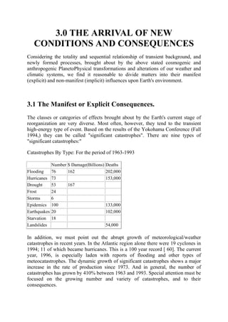 3.0 THE ARRIVAL OF NEW
CONDITIONS AND CONSEQUENCES
Considering the totality and sequential relationship of transient background, and
newly formed processes, brought about by the above stated cosmogenic and
anthropogenic PlanetoPhysical transformations and alterations of our weather and
climatic systems, we find it reasonable to divide matters into their manifest
(explicit) and non-manifest (implicit) influences upon Earth's environment.
3.1 The Manifest or Explicit Consequences.
The classes or categories of effects brought about by the Earth's current stage of
reorganization are very diverse. Most often, however, they tend to the transient
high-energy type of event. Based on the results of the Yokohama Conference (Fall
1994,) they can be called "significant catastrophes". There are nine types of
"significant catastrophes:"
Catastrophes By Type: For the period of 1963-1993
Number $ Damage(Billions) Deaths
Flooding 76 162 202,000
Hurricanes 73 153,000
Drought 53 167
Frost 24
Storms 6
Epidemics 100 133,000
Earthquakes 20 102,000
Starvation 18
Landslides 54,000
In addition, we must point out the abrupt growth of meteorological/weather
catastrophes in recent years. In the Atlantic region alone there were 19 cyclones in
1994; 11 of which became hurricanes. This is a 100 year record [ 60]. The current
year, 1996, is especially laden with reports of flooding and other types of
meteocatastrophes. The dynamic growth of significant catastrophes shows a major
increase in the rate of production since 1973. And in general, the number of
catastrophes has grown by 410% between 1963 and 1993. Special attention must be
focused on the growing number and variety of catastrophes, and to their
consequences.
 