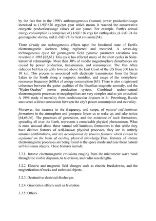 by the fact that in the 1990's anthropogeneous (human) power production/usage
increased to (1-9)E+26 ergs/per year which means it reached the conservative
energetic production/usage values of our planet. For example, Earth's annual
energy consumption is comprised of (1-9)E+26 ergs for earthquakes, (1-9)E+24 for
geomagnetic storms, and (1-9)E+28 for heat emission [54].
There already are technogeneous effects upon the functional state of Earth's
electromagnetic skeleton being registered and recorded. A seven-day
technogeneous cycle for geomagnetic field dynamic parameter variations was
revealed in 1985 [62,63]. This cycle has affected many of the short cycles in Solar-
terrestrial relationships. More than 30% of middle magnetosphere disturbances are
caused by power production, transmission, and consumption. The Van Allen
radiation belt has abruptly lowered above the East Coast of the US from 300 km to
10 km. This process is associated with electricity transmission from the Great
Lakes to the South along a magnetic meridian, and usage of the ionosphere-
resonance frequency (60Hz) of energy consumption [63]. There is also a registered
coherence between the gutter qualities of the Brazilian magnetic anomaly, and the
"Hydro-Quebec" power production system. Combined techno-natural
electromagnetic processes in megalopolises are very complex and as yet unstudied.
A 1996 study of mortality from cardiovascular diseases in St. Petersburg, Russia
uncovered a direct connection between the city's power consumption and mortality.
Moreover, the increase in the frequency, and scope, of natural self-luminous
formations in the atmosphere and geospace forces us to wake up, and take notice
[64,65,66]. The processes of generation, and the existence of such formations,
spreading all over the Earth, represents a remarkable physical phenomenon. What
is most unusual about these natural self-luminous formations is that while they
have distinct features of well-known physical processes, they are in entirely
unusual combinations, and are accompanied by process features which cannot be
explained on the basis of existing physical knowledge.Thus, features of intense
electromagnetic processes are being found in the space inside and near these natural
self-luminous objects. These features include:
3.2.1. Intense electromagnetic emissions ranging from the micrometer wave band
through the visible diapason, to television, and radio wavelengths.
3.2.2. Electric and magnetic field changes such as electric breakdowns, and the
magnetization of rocks and technical objects.
3.2.3. Destructive electrical discharges.
3.2.4. Gravitation effects such as levitation.
3.2.5. Others.
 