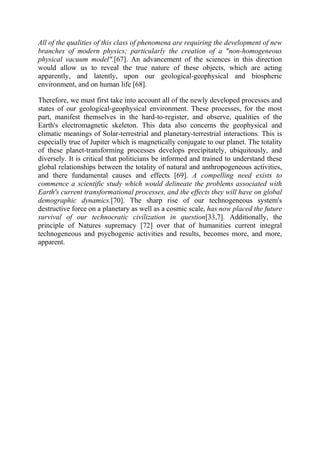 All of the qualities of this class of phenomena are requiring the development of new
branches of modern physics; particularly the creation of a "non-homogeneous
physical vacuum model".[67]. An advancement of the sciences in this direction
would allow us to reveal the true nature of these objects, which are acting
apparently, and latently, upon our geological-geophysical and biospheric
environment, and on human life [68].
Therefore, we must first take into account all of the newly developed processes and
states of our geological-geophysical environment. These processes, for the most
part, manifest themselves in the hard-to-register, and observe, qualities of the
Earth's electromagnetic skeleton. This data also concerns the geophysical and
climatic meanings of Solar-terrestrial and planetary-terrestrial interactions. This is
especially true of Jupiter which is magnetically conjugate to our planet. The totality
of these planet-transforming processes develops precipitately, ubiquitously, and
diversely. It is critical that politicians be informed and trained to understand these
global relationships between the totality of natural and anthropogeneous activities,
and there fundamental causes and effects [69]. A compelling need exists to
commence a scientific study which would delineate the problems associated with
Earth's current transformational processes, and the effects they will have on global
demographic dynamics.[70]. The sharp rise of our technogeneous system's
destructive force on a planetary as well as a cosmic scale, has now placed the future
survival of our technocratic civilization in question[33,7]. Additionally, the
principle of Natures supremacy [72] over that of humanities current integral
technogeneous and psychogenic activities and results, becomes more, and more,
apparent.
 