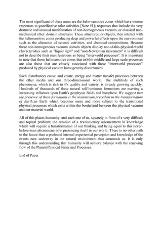 The most significant of these areas are the helio-sensitive zones which have intense
responses to geoeffective solar activities [Note #1]; responses that include the very
dramatic and unusual manifestation of non-homogeneous vacuum, or classical non-
mechanical ether, domain structures. These structures, or objects, then interact with
the heliosensitive zones producing deep and powerful effects upon the environment
such as the alteration of seismic activities, and chemical compositions. Because
these non-homogeneous vacuum domain objects display not-of-this-physical-world
characteristics such as "liquid light" and "non-Newtonian movement" it is difficult
not to describe their manifestations as being "interworld processes". It is important
to note that those heliosensitive zones that exhibit middle and large scale processes
are also those that are closely associated with these "interworld processes"
produced by physical vacuum homogeneity disturbances.
Such disturbances cause, and create, energy and matter transfer processes between
the ether media and our three-dimensional world. The multitude of such
phenomena, which is rich in it's quality and variety, is already growing quickly.
Hundreds of thousands of these natural self-luminous formations are exerting a
increasing influence upon Earth's geophysic fields and biosphere. We suggest that
the presence of these formations is the mainstream precedent to the transformation
of Earth;an Earth which becomes more and more subject to the transitional
physical processes which exist within the borderland between the physical vacuum
and our material world.
All of this places humanity, and each one of us, squarely in front of a very difficult
and topical problem; the creation of a revolutionary advancement in knowledge
which will require a transformation of our thinking and being equal to this never-
before-seen phenomena now presencing itself in our world. There is no other path
to the future than a profound internal experiential perception and knowledge of the
events now underway in the natural environment that surrounds us. It is only
through this understanding that humanity will achieve balance with the renewing
flow of the PlanetoPhysical States and Processes.
End of Paper
 