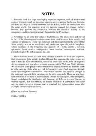 NOTES
1. Since the Earth is a large very highly organized organism, each of its structural
units or territories such as, mountain systems, rivers, tectonic faults, ore deposits,
oil fields etc. plays a certain functional role in its life, and in its connections with
the outer world. For example, iron ore deposits support the climate stability
because they perform the connection between the electrical activity in the
atmosphere, and the electrical activity beneath the Earth's surface.
2. Nowadays we all know the works of Tschizhevsky who discovered, and proved
in the 1920's, that deep and various connections exist between Solar activity and
various life processes. Using vast historical and statistical material he showed that
Solar activity acts as an accelerator and moderator upon the whole biosphere,
which manifests in the frequency and quantity of : births, deaths , harvests,
epidemics, heart attacks, emergencies, bank crashes, catastrophes, suicides,
populations growths and decreases, etc., etc.
3. Since different zones of Earth have different functions in the Earth organism,
their response to Solar activity is also different. For example, the polar regions are
first to react to Solar disturbances, which we know well in the form of magnetic
storms, auroras, and nowadays, in ocean warming at the 75 degree North latitudes.
We also know other places which demonstrate intense reactions to different kinds
of solar activity; that's what we call heliosensitive zones.Such reactions include
local electromagnetic disturbances, low-latitude auroras, and specific changes in
the pattern of magnetic field variations on the short term scale. There are also long-
term reactions in the state of the biosphere. One of our colleagues, Ildar Mingazov,
found, in studying the distribution and frequency of different types of diseases in
various regions, that the intensity of disease frequency in correlation with solar
activity varies between regions, and is maximal for heliosensitive zones (for
example, cardiovascular diseases).
(Notes by: Andrew Tetenov)
END of NOTES
 