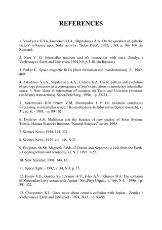 REFERENCES
1. Vasil'yeva G.Ya.,Kuznetsov D.A., Shpitalnaya A.A. On the question of galactic
factors' influence upon Solar activity. "Solar Data", 1972, , N9, p. 99- 106 (in
Russian).
2. Kurt V. G. Interstellar medium and it's interaction with stars. Zemlya i
Vselennaya ( Earth and Universe), 1994,N5, p.3-10. (in Russian).
3. Parker E.. Space magnetic fields (their formation and manifestations). 2-, 1982,
469'.
4. Zakoldaev Yu.A., Shpitalnaya A.A., Efimov A.A. Cyclic pattern and evolution
of geology processes as a consequence of Sun's circulation in anisotropy interstellar
space. // New ideas in interaction of sciences on Earth and Universe (Internat.
conference transactions). Sanct-Peterburg., 1996. - p. 23-24.
5. Kruzhevskii B.M.,Petrov V.M, Shestopalov I P. On radiation conditions
forecasting in interstellar space. / Kosmicheskiye Issledovaniya (Space research), v.
31, no. 6, - 1993. - p. 89-103.
6. Dmitriev A.N. Mahatmas and the Science of new quality of Solar System.
Tomsk. Human Sciences Institute, "Natural Sciences" series, 1995.
7. Science News, 1994. 144. 334.
8. Science News, 1955. vol. 148, N 21.
9. Dolginov Sh.Sh. Magnetic fields of Uranus and Neptune : a look from the Earth.
// Geomagnetism and aeronomy.33, N 2, 1993. 1-22.
10. New Scientist, 1994. 144. 18.
11. Space flight. - 1992, v. 34, N 3, p. 75.
12. Fortov V.E., Gnedin Yu.I.,Ivanov A.V., Ivlev A.V., Klumov B.A. The collision
of Shoemaker-Levy comet with Jupiter / Sov.Phys.Uspehi, v. 166, N 4, - 1996. - p.
391-422.
13. Churyumov K.I.. Once more about comet's collision with Jupiter.- Zemlya i
Vselennaya ( Earth and Universe) - 1994, No.1. - p. 83-85.
 