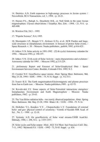 14. Dmitriev A.N. Earth responses to high-energy processes in Jovian system //
Novosibirsk, IICA Transactions, vol. 1, 1994. - p. 16-21.
15. Haynes P.L., Balogh A., Douoherty H.K., et. Null fields in the outer Jovian
magnetosphere: Ulysses observations // Geophys. Res. Zett. - 1994, - 21, N 6. - p.
405-408.
16. Wireless File, 24,3. - 1995.
17. "Popular Science", N 4, 1995.
18. Shestopalov I.P., Bengin V.V., Kolesov G.Ya. et al.. SCR Flashes and large-
scale structures in interplanetary environment. A forecast of proton Solar events. /
Space Research. v. 30. - Moscow: Nauka publishers., publ#6, 1992. p.816-825.
19. Ishkov V.N. Solar activity in 1991-1992 . (22-th cycle) Astronomy calendar for
1994 . - Moscow:1993, p. 190-197.
20. Ishkov V.N. 22-th cycle of Solar Activity : main characteristics and evolution /
Astronomy calendar for 1993 . - Moscow:1992, p.215-229.
21. preliminary Report and Forecast of Solar-Geophysical Date / Space
Environment Services Center, Boulder, Colorado USA: 1992, N 2.
22. Crocker N.U. Geoeffective space storms: Abstr. Spring Meet. Baltimore, Md,
May 23-28, 1994 // EDS. - 1994. - 75, N 16, Suppl. - p. 312-313.
23. Ivanov K.G. The Earth magnetosphere/Electromagnetic and plasma processes
from Sun to Earth core . - Moscow: Nauka publishers,1989. - p. 62-75.
24. Kovalevskii I.V. Some aspects of Solar-Terrestrial interactions energetics/
Interplanetary Environment and Earth Magnetosphere - Moscow: Nauka
publishers, 1982. - p. 25-63.
25. The Van-Helen radiation belts - two newly observed populations: Abstr. Spring
Meet. Baltimore. Md. May 23-28, 1994 / Blake J.R. // EOS. - 1994. -75. N 16.
26. Drobzhev V.I., Kazakov V.V. , Chepurchenko L.V. Foundations of external
helio- and geo- physical control of seismicity./ Vestnik of Kazakh SSR Acad. of
Sci. , No. 3, - 1988. - p. 12-18.
27. Sytinsky A.D. On geoeffectivity of Solar wind streams.USSR Acad.Sci.
Doklady, 1988, v. 298, N 6. - p. 1355-1357.
28. Solar cycles and Solar output: Abstr. AGU Fol Meet. San Francisco Calif. Dec.
7-11, 1992 / Mclntosh P.S. // EOS. - 1992 - 73, N 43. Suppl. - p. 436.
 