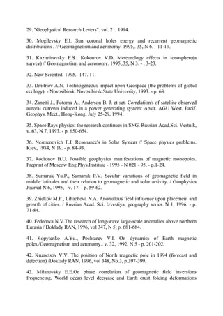 29. "Geophysical Research Letters". vol. 21, 1994.
30. Mogilevsky E.I. Sun coronal holes energy and recurrent geomagnetic
distributions . // Geomagnetism and aeronomy. 1995,. 35, N 6. - 11-19.
31. Kazimirovsky E.S., Kokourov V.D. Meteorology effects in ionosphere(a
survey) // Geomagnetism and aeronomy. 1995,.35, N 3. - . 3-23.
32. New Scientist. 1995.- 147. 11.
33. Dmitriev A.N. Technogeneous impact upon Geospace (the problems of global
ecology). - Novosibirsk, Novosibirsk State University, 1993. - p. 68.
34. Zanetti J., Potoma A., Anderson B. J. et set. Correlation's of satellite observed
auroral currents induced in a power generating system: Abstr. AGU West. Pacif.
Geophys. Meet., Hong-Kong, July 25-29, 1994.
35. Space Rays physics: the research continues in SNG. Russian Acad.Sci. Vestnik,
v. 63, N 7, 1993. - p. 650-654.
36. Nesmenovich E.I. Resonance's in Solar System // Space physics problems.
Kiev, 1984, N 19. - p. 84-93.
37. Rodionov B.U. Possible geophysics manifestations of magnetic monopoles.
Preprint of Moscow Eng.Phys.Institute - 1995 - N 021 - 95. - p.1-24.
38. Sumaruk Yu.P., Sumaruk P.V. Secular variations of geomagnetic field in
middle latitudes and their relation to geomagnetic and solar activity. / Geophysics
Journal N 6, 1995, - v. 17. - p. 59-62.
39. Zhidkov M.P., Lihacheva N.A. Anomalous field influence upon placement and
growth of cities. / Russian Acad. Sci. Izvestiya, geography series. N 1, 1996. - p.
71-84.
40. Fedorova N.V.The research of long-wave large-scale anomalies above northern
Eurasia / Doklady RAN, 1996, vol 347, N 5, p. 681-684.
41. Kopytenko A.Yu., Pochtarev V.I. On dynamics of Earth magnetic
poles./Geomagnetism and aeronomy.. v. 32, 1992, N 5 - p. 201-202.
42. Kuznetsov V.V. The position of North magnetic pole in 1994 (forecast and
detection) /Doklady RAN, 1996, vol 348, No.3, p.397-399.
43. Milanovsky E.E.On phase correlation of geomagnetic field inversions
frequencing, World ocean level decrease and Earth crust folding deformations
 