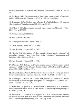 strengthening phases in Mesozoic and Cainozoic. / Geotectonics, 1996, N 1. - p. 3-
11.
44. Ryskunov A.L. The comparison of large scale characteristics of gephysic
fields./ USSR Acad.Sci. Doklady, v. 267, N 6, 1982. - p. 1336-1340.
45. Kondratyev K.Ya. Modern stage of research of global change: US program
//Investigation of Earth from space N 2, 1995. - p. 98-105.
46. Wilson N. Global temperatures approach record values // J. Meteorol. - 1995. -
20, N 200. - p. 194-196.
47. "Science News", 1994.146.13.
48. New Scientist, 1995. 146. 18.
49. "Geophysical Research Letters", 1994, v. 21.
50. "New Scientist", 1995, vol. 145, N 1962.
51. New Scientist, 1995, vol. 145, N 1967.
52. Netreba S.N. On relation of short-periodic thermodynamic pulsation's of
atmosphere boundary layer with Solar X-Ray emission.// Meteorology and
hydrology, N 4, - 1996. - p. 95-101.
53. New Scientist, 1995, vol. 147, N 1993.
54. Dmitriev A.N. Belyaev G.K.Technogeneous causes of total ozone content
decrease. ( USSR Ac.Sci. Siberian Branch Institute of Geology and Geophysics
preprint No. 15) Novosibirsk, 1991.
55. Claude H., Schnenborn F., Stethbrecht W. New evidence for ozone depletion in
the upper stratosphere // Geophys. Res. Lett. - 1994. - 21, N 22. - p. 2409-2412.
56. Wemberg P.O., Hanisco T.F., Stimphl R.M., Japson L.B., Anderson J.G. In situ
measurements of andin the upper troposphere and stratosphere // J. Athmos. Sci. -
1995, - 52, N 19. - p. 1413-1420.
57. Karol' M.L. , Klyatina L.P. , Romashkina K.I., Shalaminskii A.M. Extremely
low ozone content above Russia in 1995 winter . // Meteorology and hydrology, N
6, - 1995. - p. 115-116.
58. Vozhkov R.D., Fioletov V.E., Kadygrova T.V. et al. Ozone decrease estimate
for Eurasia in 1973-1993 on a base of filter ozonometer registrations correlated
data. // Meteorology and hydrology, N 9, - 1995. - p.30-40.
 