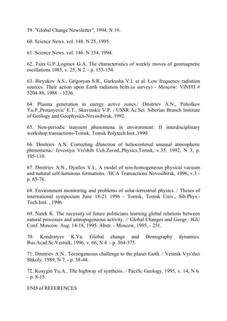 59. "Global Change Newsletter", 1994, N 19.
60. Science News. vol. 148. N 25, 1995.
61. Science News. vol. 146. N 334, 1994.
62. Tsirs G.P.,Loginov G.A. The characteristics of weekly moves of geomagnetic
oscillations 1985, v. 25, N 2. - p. 153-154.
63. Biryukov A.S., Grigoryan S.R., Garkusha V.I. et al. Low frequency radiation
sources. Their action upon Earth radiation belts.(a survey) - Moscow: VINITI #
5204-88, 1988. - 1236.
64. Plasma generation in energy active zones./ Dmitriev A.N., Poholkov
Yu.P.,Protasyevic' E.T., Skavinskii V.P. / USSR Ac.Sci. Siberian Branch Institute
of Geology and Geophysics-Novosibirsk, 1992.
65. Non-periodic transient phenomena in environment: II interdisciplinary
workshop transactions-Tomsk, Tomsk Polytech.Inst.,1990.
66. Dmitriev A.N. Correcting dfunction of heliocentered unusual atmospheric
phenomena./ Izvestiya Vis'shih Uch.Zaved.,Physics,Tomsk, v.35, 1992, N 3, p.
105-110.
67. Dmitriev A.N., Dyatlov V.L. A model of non-homogeneous physical vacuum
and natural self-luminous formations. /IICA Transactions Novosibirsk, 1996, v.3 -
p. 65-76.
68. Environment monitoring and problems of solar-terrestrial physics. / Theses of
international symposium June 18-21 1996 - Tomsk, Tomsk Univ., Sib.Phys.-
Tech.Inst. , 1996.
69. Natek K. The necessity of future politicians learning global relations between
natural processes and antropogeneous activity. // Global Changes and Geogr.: IGU
Conf. Moscow. Aug. 14-18, 1995: Abstr. - Moscow, 1995, - 251.
70. Kondratyev K.Ya. Global change and Demography dynamics.
Rus.Acad.Sc.Vestnik, 1996, v. 66, N 4. - p. 364-375.
71. Dmitriev A.N.. Tecnogeneous challenge to the planet Earth. / Vestnik Vys'shei
Shkoly, 1989, N 7. - p. 38-44.
72. Kosygin Yu.A.. The highway of synthesis. / Pacific Geology, 1995, v. 14, N 6.
- p. 8-15.
END of REFERENCES
 