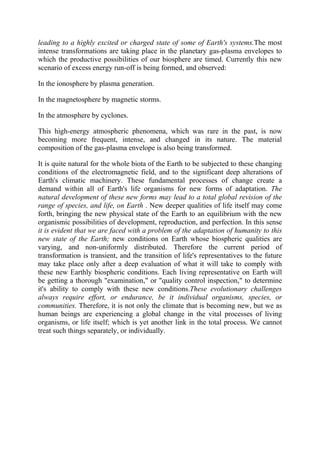 leading to a highly excited or charged state of some of Earth's systems.The most
intense transformations are taking place in the planetary gas-plasma envelopes to
which the productive possibilities of our biosphere are timed. Currently this new
scenario of excess energy run-off is being formed, and observed:
In the ionosphere by plasma generation.
In the magnetosphere by magnetic storms.
In the atmosphere by cyclones.
This high-energy atmospheric phenomena, which was rare in the past, is now
becoming more frequent, intense, and changed in its nature. The material
composition of the gas-plasma envelope is also being transformed.
It is quite natural for the whole biota of the Earth to be subjected to these changing
conditions of the electromagnetic field, and to the significant deep alterations of
Earth's climatic machinery. These fundamental processes of change create a
demand within all of Earth's life organisms for new forms of adaptation. The
natural development of these new forms may lead to a total global revision of the
range of species, and life, on Earth . New deeper qualities of life itself may come
forth, bringing the new physical state of the Earth to an equilibrium with the new
organismic possibilities of development, reproduction, and perfection. In this sense
it is evident that we are faced with a problem of the adaptation of humanity to this
new state of the Earth; new conditions on Earth whose biospheric qualities are
varying, and non-uniformly distributed. Therefore the current period of
transformation is transient, and the transition of life's representatives to the future
may take place only after a deep evaluation of what it will take to comply with
these new Earthly biospheric conditions. Each living representative on Earth will
be getting a thorough "examination," or "quality control inspection," to determine
it's ability to comply with these new conditions.These evolutionary challenges
always require effort, or endurance, be it individual organisms, species, or
communities. Therefore, it is not only the climate that is becoming new, but we as
human beings are experiencing a global change in the vital processes of living
organisms, or life itself; which is yet another link in the total process. We cannot
treat such things separately, or individually.
 