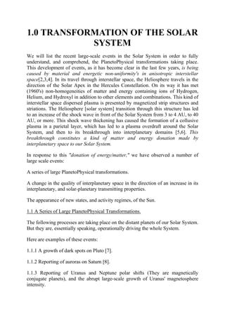 1.0 TRANSFORMATION OF THE SOLAR
SYSTEM
We will list the recent large-scale events in the Solar System in order to fully
understand, and comprehend, the PlanetoPhysical transformations taking place.
This development of events, as it has become clear in the last few years, is being
caused by material and energetic non-uniformity's in anisotropic interstellar
space[2,3,4]. In its travel through interstellar space, the Heliosphere travels in the
direction of the Solar Apex in the Hercules Constellation. On its way it has met
(1960's) non-homogeneities of matter and energy containing ions of Hydrogen,
Helium, and Hydroxyl in addition to other elements and combinations. This kind of
interstellar space dispersed plasma is presented by magnetized strip structures and
striations. The Heliosphere [solar system] transition through this structure has led
to an increase of the shock wave in front of the Solar System from 3 to 4 AU, to 40
AU, or more. This shock wave thickening has caused the formation of a collusive
plasma in a parietal layer, which has led to a plasma overdraft around the Solar
System, and then to its breakthrough into interplanetary domains [5,6]. This
breakthrough constitutes a kind of matter and energy donation made by
interplanetary space to our Solar System.
In response to this "donation of energy/matter," we have observed a number of
large scale events:
A series of large PlanetoPhysical transformations.
A change in the quality of interplanetary space in the direction of an increase in its
interplanetary, and solar-planetary transmitting properties.
The appearance of new states, and activity regimes, of the Sun.
1.1 A Series of Large PlanetoPhysical Transformations.
The following processes are taking place on the distant planets of our Solar System.
But they are, essentially speaking, operationally driving the whole System.
Here are examples of these events:
1.1.1 A growth of dark spots on Pluto [7].
1.1.2 Reporting of auroras on Saturn [8].
1.1.3 Reporting of Uranus and Neptune polar shifts (They are magnetically
conjugate planets), and the abrupt large-scale growth of Uranus' magnetosphere
intensity.
 