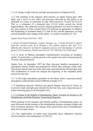 1.1.4 A change in light intensity and light spot dynamics on Neptune [9,10].
1.1.5 The doubling of the magnetic field intensity on Jupiter (based upon 1992
data), and a series of new states and processes observed on this planet as an
aftermath of a series of explosions in July 1994 [caused by "Comet" SL-9] [12].
That is, a relaxation of a plasmoid train [13,14] which excited the Jovian
magnetosphere, thus inducing excessive plasma generation [12] and it's release in
the same manner as Solar coronal holes [15] inducing an appearance of radiation
belt brightening in decimeter band (13.2 and 36 cm), and the appearance of large
auroral anomalies and a change of the Jupiter - Io system of currents [12, 14].
Update Note From A.N.D Nov. 1997:
A stream of ionized hydrogen, oxygen, nitrogen, etc. is being directed to Jupiter
from the volcanic areas of Io through a one million amperes flux tube. It is
affecting the character of Jupiter's magnetic process and intensifying it's plasma
genesis.{Z.I.Vselennaya "Earth and Universe" N3, 1997 plo-9 by NASA data}
1.1.6 A series of Martian atmosphere transformations increasing its biosphere
quality. In particularly, a cloudy growth in the equator area and an unusual growth
of ozone concentration[16].
Update Note: In September 1997 the Mars Surveyor Satellite encountered an
atmospheric density double that projected by NASA upon entering a Mars orbit.
This greater density bent one of the solar array arms beyond the full and open stop.
This combination of events has delayed the beginning of the scheduled photo
mission for one year.
1.1.7 A first stage atmosphere generation on the Moon, where a growing natrium
atmosphere is detected that reaches 9,000 km in height. [17].
1.1.8 Significant physical, chemical and optical changes observed on Venus; an
inversion of dark and light spots detected for the first time, and a sharp decrease of
sulfur-containing gases in its atmosphere [16].
1. 2 A Change in the Quality of Interplanetary Space Towards an Increase in Its
Interplanetary and Solar-Planetary Transmitting Properties.
When speaking of new energetic and material qualities of interplanetary space, we
must first point out the increase of the interplanetary domains energetic charge, and
level of material saturation. This change of the typical mean state of interplanetary
space has two main causes:
1.2.1 The supply/inflow of matter from interstellar space. (Radiation material,
ionized elements, and combinations.) [19,20,21].
 
