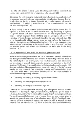 1.2.2 The after effects of Solar Cycle 22 activity, especially as a result of fast
coronal mass ejection's [CME's] of magnetized solar plasmas. [22].
It is natural for both interstellar matter and intra-heliospheric mass redistribution's
to create new structural units and processes in the interplanetary domains. They are
mostly observed in the structured formation of extended systems of magnetic
plasma clouds [23], and an increased frequency of the generation of shock waves;
and their resulting effects [24].
A report already exists of two new populations of cosmic particles that were not
expected to be found in the Van Allen radiation belts [25]; particularly an injection
of a greater than 50 MeV dense electron sheaf into the inner magnetosphere during
times of abrupt magnetic storms [CME's], and the emergence of a new belt
consisting of ionic elements traditionally found in the composition of stars. This
newly changed quality of interplanetary space not only performs the function of a
planetary interaction transmission mechanism, but it (this is most important) exerts
stimulating and programming action upon the Solar activity both in it's maximal
and minimal phases.The seismic effectiveness of the solar wind is also being
observed [26,27].
1.3 The Appearance of New States and Activity Regimes of the Sun.
As far as the stellarphysical state of the Sun is concerned, we must first note the
fact that significant modifications have occurred in the existing behavioral model of
the central object of our solar system. This conclusion comes from observations
and reportings of unusual forms, energetic powers, and activities in the Sun's
functions [20,21], as well as modifications in it's basic fundamental properties [28].
Since the end of the Maunder minimum, a progressive growth of the Sun's general
activity has been observed. This growth first revealed itself most definitely in the
22nd cycle; which posed a real problem for heliophysicists who were attempting to
revise their main explanatory scenarios:
1.3.1 Concerning the velocity of reaching super-flash maximums.
1.3.2 Concerning the emissive power of separate flashes.
1.3.3 Concerning the energy of solar cosmic rays, etc.
Moreover, the Ulysses spacecraft, traversing high heliospheric latitudes, recorded
the absence of the magnetic dipole, which drastically changed the general model of
heliomagnetism, and further complicated the magnetologist's analytic presentations.
The most important heliospheric role of coronal holes has now become clear; to
regulate the magnetic saturation of interplanetary space. [28,30]. Additionally, they
generate all large geomagnetic storms, and ejection's with a southerly directed
magnetic field are geo-effective [22]. There is also existing substantiation favoring
 