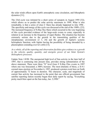 the solar winds effects upon Earth's atmospheric zone circulation, and lithospheric
dynamics [31].
The 23rd cycle was initiated by a short series of sunspots in August 1995 [32],
which allows us to predict the solar activity maximum in 1999. What is also
remarkable, is that a series of class C flares has already happened in July 1996 .
The specificity and energy of this cycle was discussed at the end of the 1980's. [23].
The increased frequency of X-Ray flux flares which occurred in the very beginning
of this cycle provided evidence of the large-scale events to come; especially in
relation to an increase in the frequency of super-flashes. The situation has become
extremely serious due to the growth in the transmitting qualities of the
interplanetary environment [2 3, 24] and the growth of Jupiter's systems
heliospheric function; with Jupiter having the possibility of being shrouded by a
plasmosphere extending over Io's orbit [13].
As a whole, all of the reporting and observation facilities give evidence to a growth
in the velocity, quality, quantity, and energetic power of our Solar System's
Heliospheric processes.
Update Note 1/8/98: The unexpected high level of Sun activity in the later half of
1997, that is continuing into present time, provides strong substantiation of the
above statement. There were three "X" level Goes 9 X-Ray Flux events in 1997
where one was forecasted; a 300% increase. The most dramatic of these, a X-9.1
coronal mass ejection on November 6, 1997, produced a proton event here on Earth
of approximately 72 hours in duration. The character, scale, and magnitude of
current Sun activity has increased to the point that one official government Sun
satellite reporting station recently began their daily report by saying, "Everything
pretty much blew apart on the Sun today, Jan. 3,1998."
 