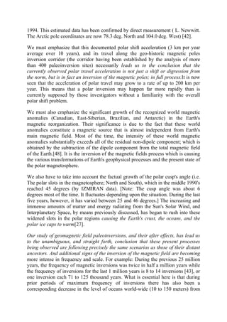 1994. This estimated data has been confirmed by direct measurement ( L. Newwitt.
The Arctic pole coordinates are now 78.3 deg. North and 104.0 deg. West) [42].
We must emphasize that this documented polar shift acceleration (3 km per year
average over 10 years), and its travel along the geo-historic magnetic poles
inversion corridor (the corridor having been established by the analysis of more
than 400 paleoinversion sites) necessarily leads us to the conclusion that the
currently observed polar travel acceleration is not just a shift or digression from
the norm, but is in fact an inversion of the magnetic poles; in full process.It is now
seen that the acceleration of polar travel may grow to a rate of up to 200 km per
year. This means that a polar inversion may happen far more rapidly than is
currently supposed by those investigators without a familiarity with the overall
polar shift problem.
We must also emphasize the significant growth of the recognized world magnetic
anomalies (Canadian, East-Siberian, Brazilian, and Antarctic) in the Earth's
magnetic reorganization. Their significance is due to the fact that these world
anomalies constitute a magnetic source that is almost independent from Earth's
main magnetic field. Most of the time, the intensity of these world magnetic
anomalies substantially exceeds all of the residual non-dipole component; which is
obtained by the subtraction of the dipole component from the total magnetic field
of the Earth.[48]. It is the inversion of the magnetic fields process which is causing
the various transformations of Earth's geophysical processes and the present state of
the polar magnetosphere.
We also have to take into account the factual growth of the polar cusp's angle (i.e.
The polar slots in the magnetosphere; North and South), which in the middle 1990's
reached 45 degrees (by IZMIRAN data). [Note: The cusp angle was about 6
degrees most of the time. It fluctuates depending upon the situation. During the last
five years, however, it has varied between 25 and 46 degrees.] The increasing and
immense amounts of matter and energy radiating from the Sun's Solar Wind, and
Interplanetary Space, by means previously discussed, has began to rush into these
widened slots in the polar regions causing the Earth's crust, the oceans, and the
polar ice caps to warm[27].
Our study of geomagnetic field paleoinversions, and their after effects, has lead us
to the unambiguous, and straight forth, conclusion that these present processes
being observed are following precisely the same scenarios as those of their distant
ancestors. And additional signs of the inversion of the magnetic field are becoming
more intense in frequency and scale. For example: During the previous 25 million
years, the frequency of magnetic inversions was twice in half a million years while
the frequency of inversions for the last 1 million years is 8 to 14 inversions [43], or
one inversion each 71 to 125 thousand years. What is essential here is that during
prior periods of maximum frequency of inversions there has also been a
corresponding decrease in the level of oceans world-wide (10 to 150 meters) from
 