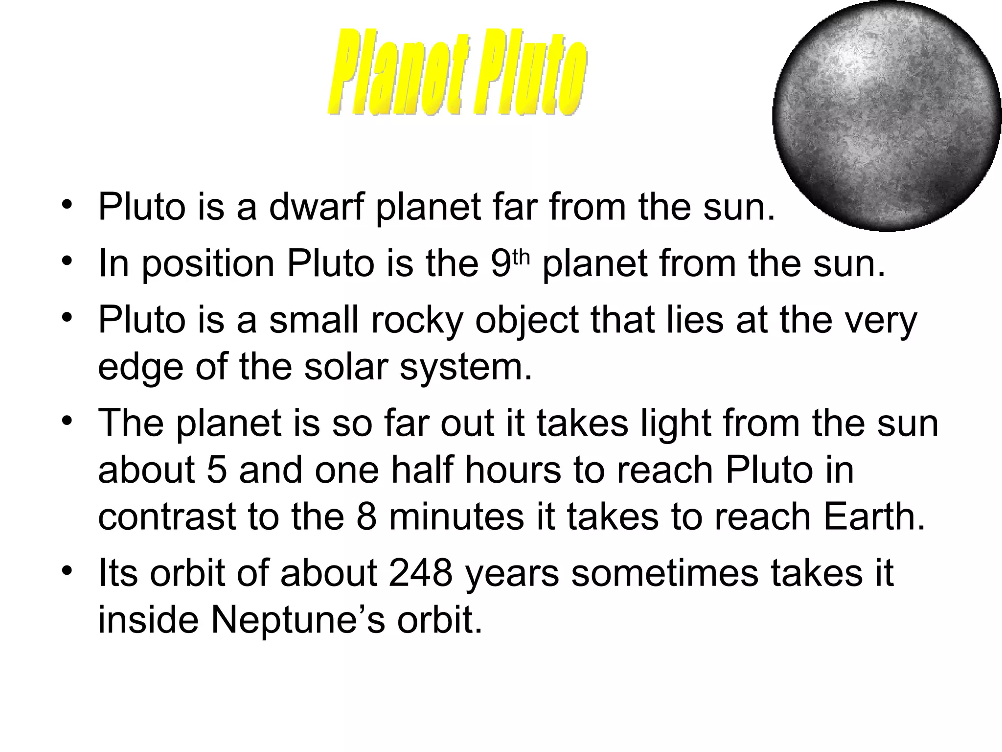 Pluto is a dwarf planet far from the sun. In position Pluto is the 9 th  planet from the sun.  Pluto is a small rocky object that lies at the very edge of the solar system. The planet is so far out it takes light from the sun about 5 and one half hours to reach Pluto in contrast to the 8 minutes it takes to reach Earth.  Its orbit of about 248 years sometimes takes it inside Neptune’s orbit.  Planet Pluto 