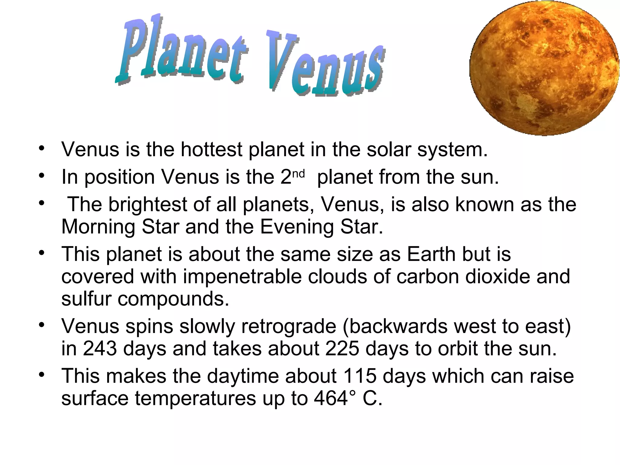 Venus is the hottest planet in the solar system. In position Venus is the 2 nd   planet from the sun. The brightest of all planets, Venus, is also known as the Morning Star and the Evening Star.  This planet is about the same size as Earth but is covered with impenetrable clouds of carbon dioxide and sulfur compounds. Venus spins slowly retrograde (backwards west to east) in 243 days and takes about 225 days to orbit the sun.  This makes the daytime about 115 days which can raise surface temperatures up to 464° C.  Planet Venus 