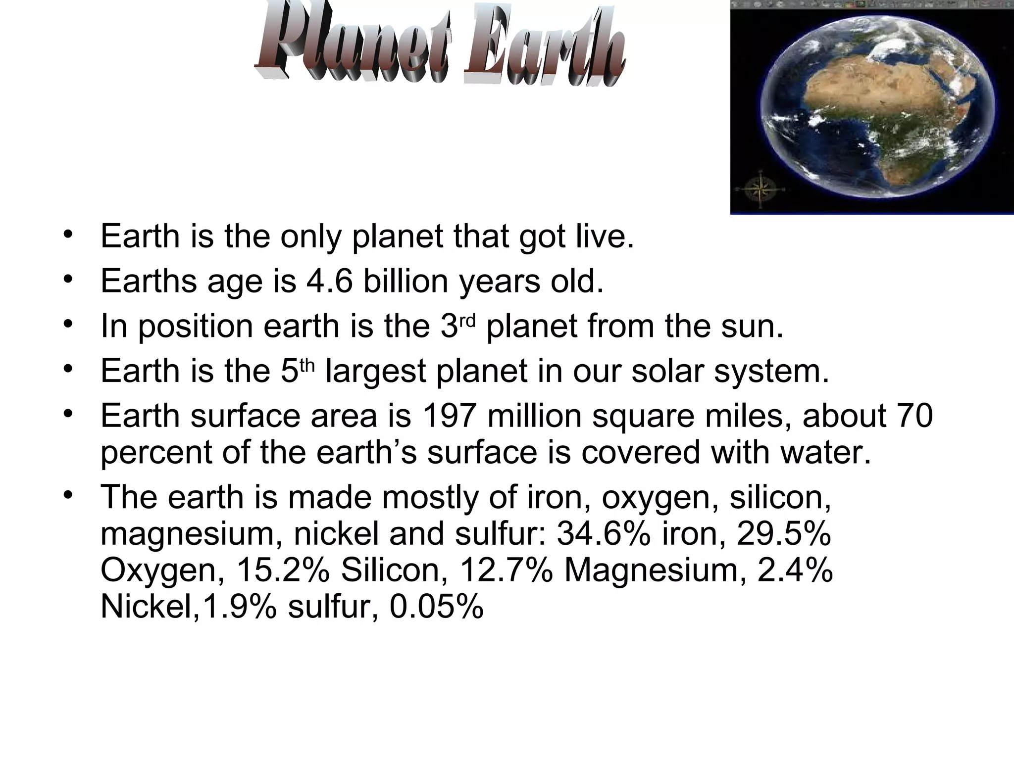 Earth is the only planet that got live. Earths age is 4.6 billion years old. In position earth is the 3 rd  planet from the sun. Earth is the 5 th  largest planet in our solar system. Earth surface area is 197 million square miles, about 70 percent of the earth’s surface is covered with water. The earth is made mostly of iron, oxygen, silicon, magnesium, nickel and sulfur: 34.6% iron, 29.5% Oxygen, 15.2% Silicon, 12.7% Magnesium, 2.4% Nickel,1.9% sulfur, 0.05% Planet Earth 