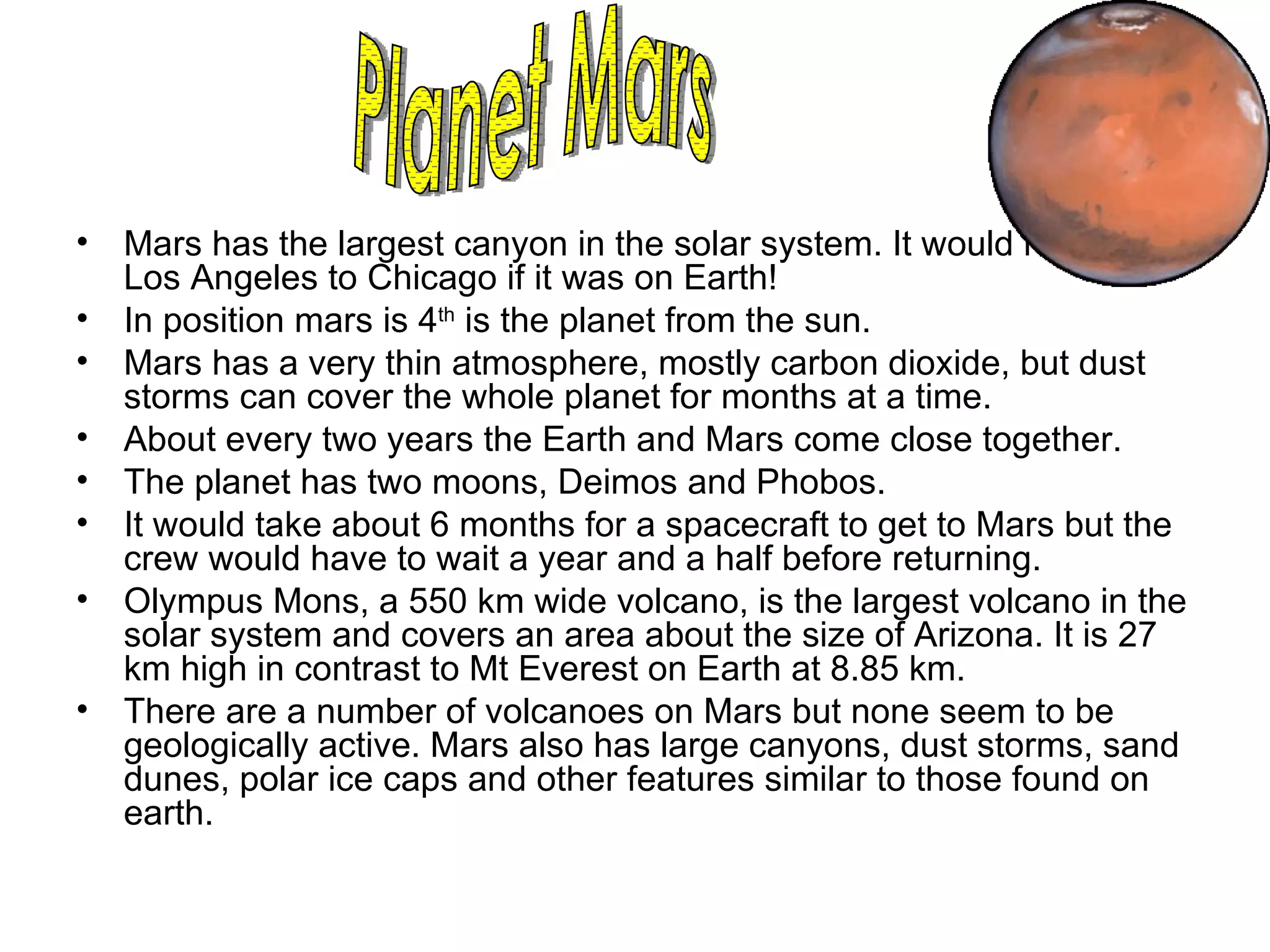 Mars has the largest canyon in the solar system. It would reach from Los Angeles to Chicago if it was on Earth!  In position mars is 4 th  is the planet from the sun. Mars has a very thin atmosphere, mostly carbon dioxide, but dust storms can cover the whole planet for months at a time.  About every two years the Earth and Mars come close together. The planet has two moons, Deimos and Phobos. It would take about 6 months for a spacecraft to get to Mars but the crew would have to wait a year and a half before returning.  Olympus Mons, a 550 km wide volcano, is the largest volcano in the solar system and covers an area about the size of Arizona. It is 27 km high in contrast to Mt Everest on Earth at 8.85 km.  There are a number of volcanoes on Mars but none seem to be geologically active. Mars also has large canyons, dust storms, sand dunes, polar ice caps and other features similar to those found on earth. Planet Mars 