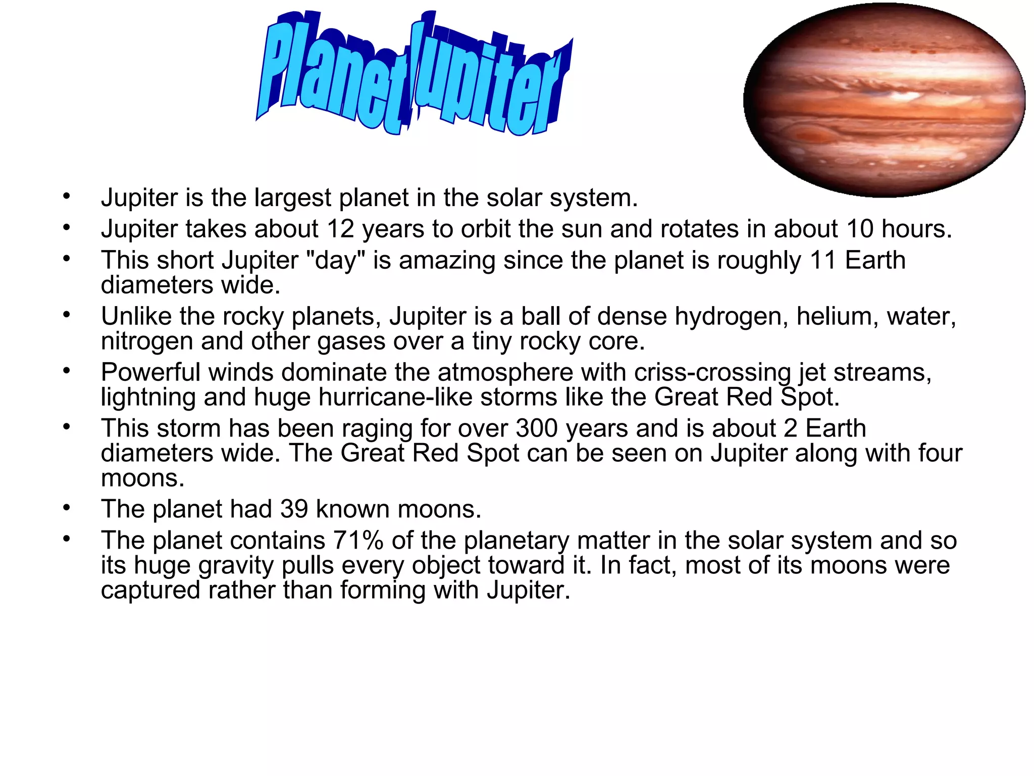 Jupiter is the largest planet in the solar system.  Jupiter takes about 12 years to orbit the sun and rotates in about 10 hours. This short Jupiter "day" is amazing since the planet is roughly 11 Earth diameters wide.  Unlike the rocky planets, Jupiter is a ball of dense hydrogen, helium, water, nitrogen and other gases over a tiny rocky core.  Powerful winds dominate the atmosphere with criss-crossing jet streams, lightning and huge hurricane-like storms like the Great Red Spot.  This storm has been raging for over 300 years and is about 2 Earth diameters wide. The Great Red Spot can be seen on Jupiter along with four moons. The planet had 39 known moons. The planet contains 71% of the planetary matter in the solar system and so its huge gravity pulls every object toward it. In fact, most of its moons were captured rather than forming with Jupiter.  Planet Jupiter 