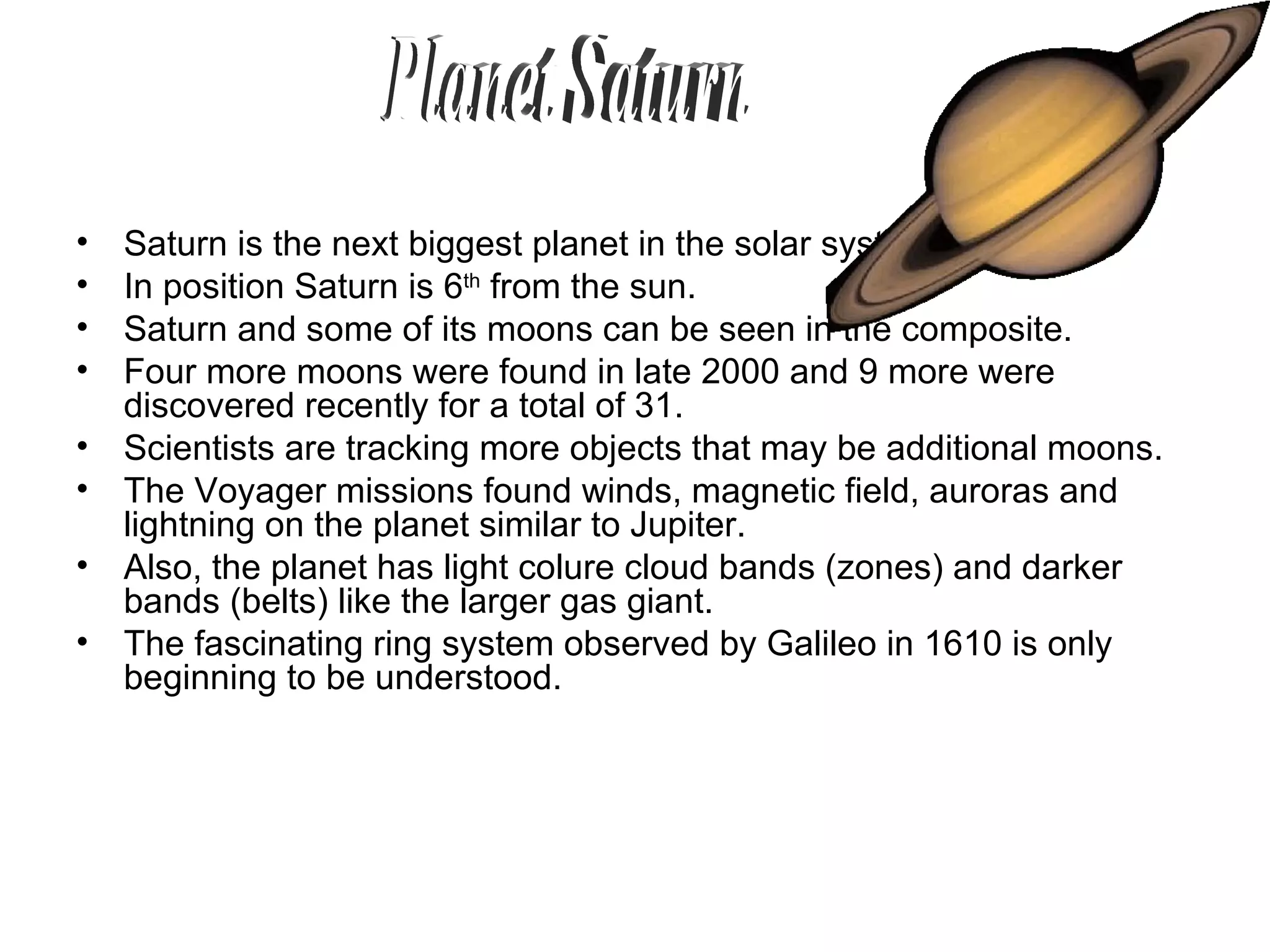 Saturn is the next biggest planet in the solar system.  In position Saturn is 6 th  from the sun.  Saturn and some of its moons can be seen in the composite. Four more moons were found in late 2000 and 9 more were discovered recently for a total of 31.  Scientists are tracking more objects that may be additional moons.  The Voyager missions found winds, magnetic field, auroras and lightning on the planet similar to Jupiter.  Also, the planet has light colure cloud bands (zones) and darker bands (belts) like the larger gas giant.  The fascinating ring system observed by Galileo in 1610 is only beginning to be understood.  Planet Saturn 