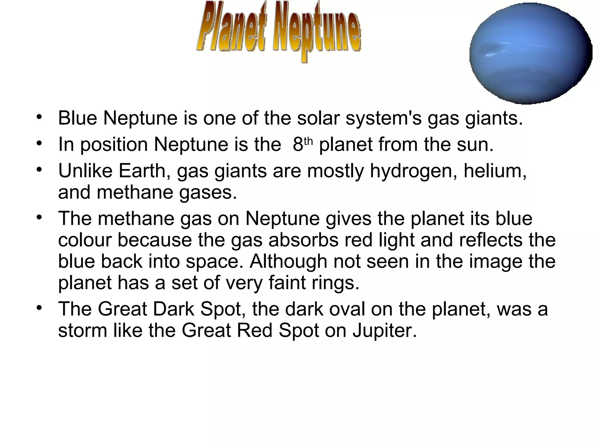 Blue Neptune is one of the solar system's gas giants.  In position Neptune is the  8 th  planet from the sun. Unlike Earth, gas giants are mostly hydrogen, helium, and methane gases.  The methane gas on Neptune gives the planet its blue colour because the gas absorbs red light and reflects the blue back into space. Although not seen in the image the planet has a set of very faint rings. The Great Dark Spot, the dark oval on the planet, was a storm like the Great Red Spot on Jupiter.  Planet Neptune 