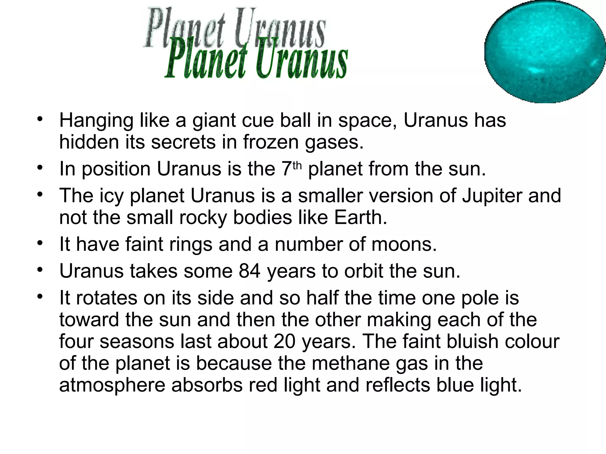 Hanging like a giant cue ball in space, Uranus has hidden its secrets in frozen gases.  In position Uranus is the 7 th  planet from the sun. The icy planet Uranus is a smaller version of Jupiter and not the small rocky bodies like Earth.  It have faint rings and a number of moons.  Uranus takes some 84 years to orbit the sun.  It rotates on its side and so half the time one pole is toward the sun and then the other making each of the four seasons last about 20 years. The faint bluish colour of the planet is because the methane gas in the atmosphere absorbs red light and reflects blue light.  Planet Uranus 