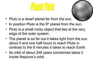 Pluto is a dwarf planet far from the sun. In position Pluto is the 9 th  planet from the sun.  Pluto is a small rocky object that lies at the very edge of the solar system. The planet is so far out it takes light from the sun about 5 and one half hours to reach Pluto in contrast to the 8 minutes it takes to reach Earth.  Its orbit of about 248 years sometimes takes it inside Neptune’s orbit.  Planet Pluto 