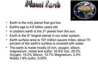 Earth is the only planet that got live. Earths age is 4.6 billion years old. In position earth is the 3 rd  planet from the sun. Earth is the 5 th  largest planet in our solar system. Earth surface area is 197 million square miles, about 70 percent of the earth’s surface is covered with water. The earth is made mostly of iron, oxygen, silicon, magnesium, nickel and sulfur: 34.6% iron, 29.5% Oxygen, 15.2% Silicon, 12.7% Magnesium, 2.4% Nickel,1.9% sulfur, 0.05% Planet Earth 