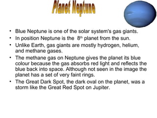 Blue Neptune is one of the solar system's gas giants.  In position Neptune is the  8 th  planet from the sun. Unlike Earth, gas giants are mostly hydrogen, helium, and methane gases.  The methane gas on Neptune gives the planet its blue colour because the gas absorbs red light and reflects the blue back into space. Although not seen in the image the planet has a set of very faint rings. The Great Dark Spot, the dark oval on the planet, was a storm like the Great Red Spot on Jupiter.  Planet Neptune 
