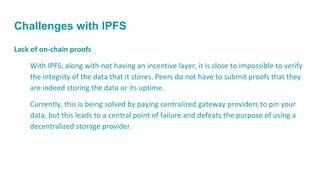 Challenges with IPFS
Lack of on-chain proofs
With IPFS, along with not having an incentive layer, it is close to impossible to verify
the integrity of the data that it stores. Peers do not have to submit proofs that they
are indeed storing the data or its uptime.
Currently, this is being solved by paying centralized gateway providers to pin your
data, but this leads to a central point of failure and defeats the purpose of using a
decentralized storage provider.
 