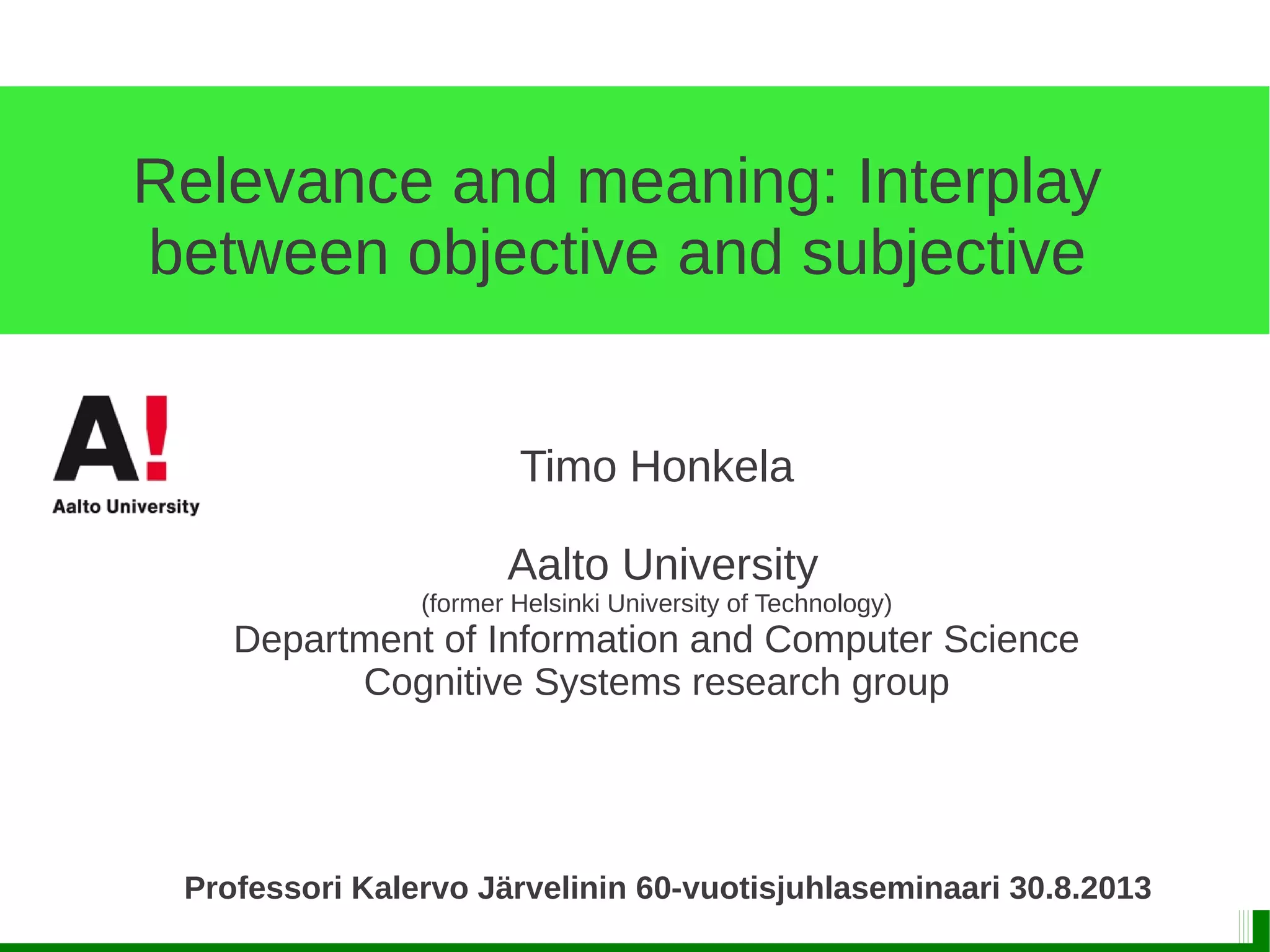 Relevance and meaning: Interplay
between objective and subjective
Timo Honkela
Aalto University
(former Helsinki University of Technology)
Department of Information and Computer Science
Cognitive Systems research group
Professori Kalervo Järvelinin 60-vuotisjuhlaseminaari 30.8.2013
 