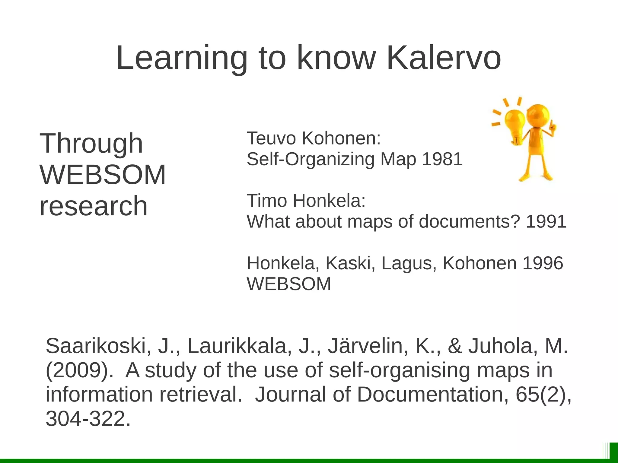 Learning to know Kalervo
Through
WEBSOM
research
Teuvo Kohonen:
Self-Organizing Map 1981
Timo Honkela:
What about maps of documents? 1991
Honkela, Kaski, Lagus, Kohonen 1996
WEBSOM
Saarikoski, J., Laurikkala, J., Järvelin, K., & Juhola, M.
(2009). A study of the use of self-organising maps in
information retrieval. Journal of Documentation, 65(2),
304-322.
 