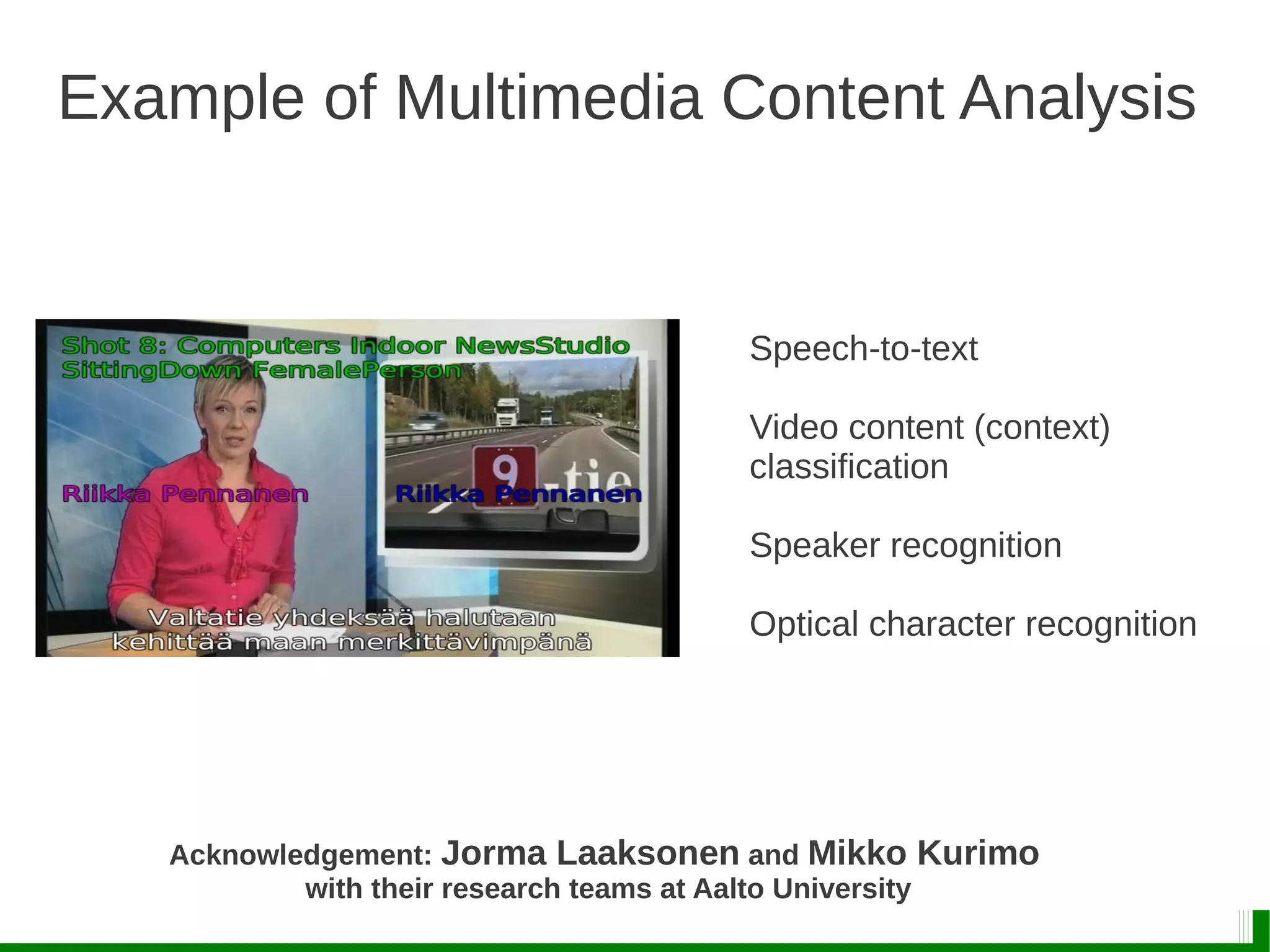 Example of Multimedia Content Analysis
Acknowledgement: Jorma Laaksonen and Mikko Kurimo
with their research teams at Aalto University
Speech-to-text
Video content (context)
classification
Speaker recognition
Optical character recognition
 