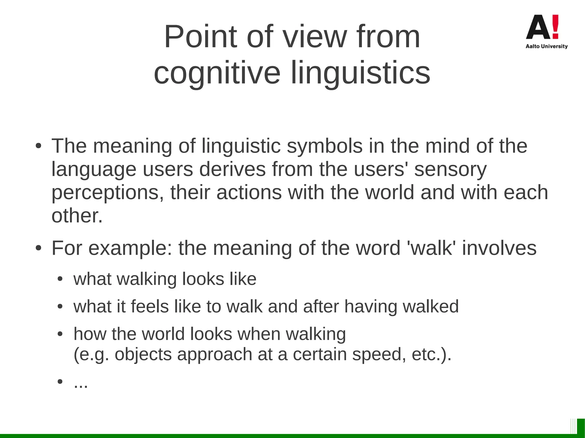 Point of view from
cognitive linguistics
● The meaning of linguistic symbols in the mind of the
language users derives from the users' sensory
perceptions, their actions with the world and with each
other.
● For example: the meaning of the word 'walk' involves
● what walking looks like
● what it feels like to walk and after having walked
● how the world looks when walking
(e.g. objects approach at a certain speed, etc.).
● ...
 