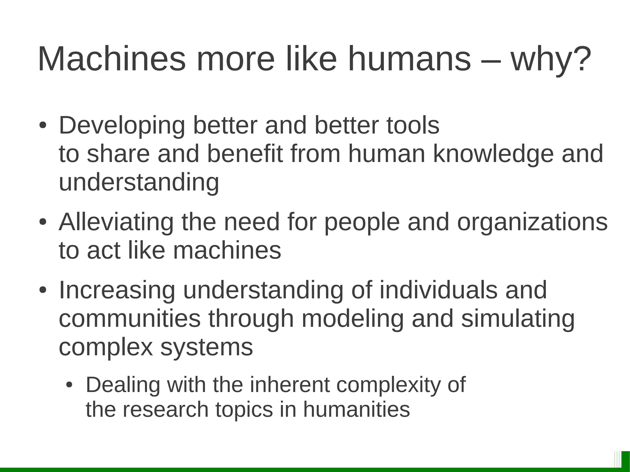 Machines more like humans – why?
● Developing better and better tools
to share and benefit from human knowledge and
understanding
● Alleviating the need for people and organizations
to act like machines
● Increasing understanding of individuals and
communities through modeling and simulating
complex systems
● Dealing with the inherent complexity of
the research topics in humanities
 