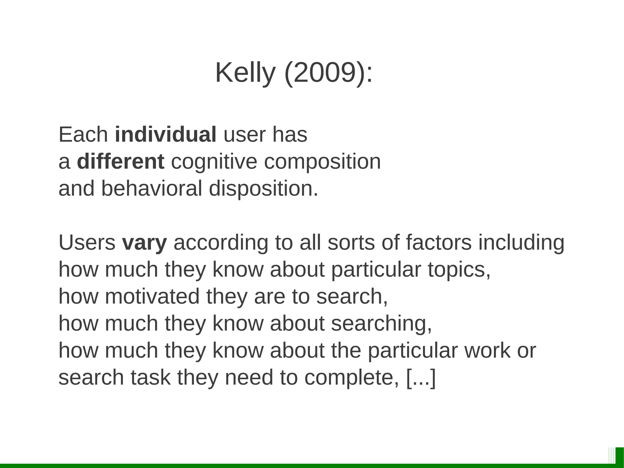 Each individual user has
a different cognitive composition
and behavioral disposition.
Users vary according to all sorts of factors including
how much they know about particular topics,
how motivated they are to search,
how much they know about searching,
how much they know about the particular work or
search task they need to complete, [...]
Kelly (2009):
 
