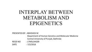 INTERPLAY BETWEEN
METABOLISM AND
EPIGENETICS
PRESENTED BY : ABHISHEK M
Department of Human Genetics and Molecular Medicine
Central University of Punjab, Bathinda
REGD NO : 17MSLSHG09
DATE : 7/2/2018
 