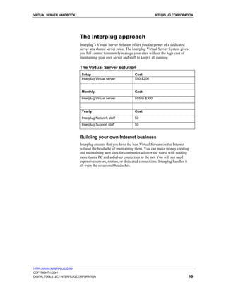 VIRTUAL SERVER HANDBOOK                                                          INTERPLUG CORPORATION




                              The Interplug approach
                              Interplug’s Virtual Server Solution offers you the power of a dedicated
                              server at a shared server price. The Interplug Virtual Server System gives
                              you full control to remotely manage your sites without the high cost of
                              maintaining your own server and staff to keep it all running.

                              The Virtual Server solution
                               Setup                               Cost
                               Interplug Virtual server            $50-$200


                               Monthly                             Cost

                               Interplug Virtual server            $55 to $300


                               Yearly                              Cost

                               Interplug Network staff             $0
                               Interplug Support staff             $0


                              Building your own Internet business
                              Interplug ensures that you have the best Virtual Servers on the Internet
                              without the headache of maintaining them. You can make money creating
                              and maintaining web sites for companies all over the world with nothing
                              more than a PC and a dial-up connection to the net. You will not need
                              expensive servers, routers, or dedicated connections. Interplug handles it
                              all-even the occasional headaches.




HTTP://WWW.INTERPLUG.COM
COPYRIGHT  2001
DIGITAL TOOLS LLC / INTERPLUG CORPORATION                                                                  10
 
