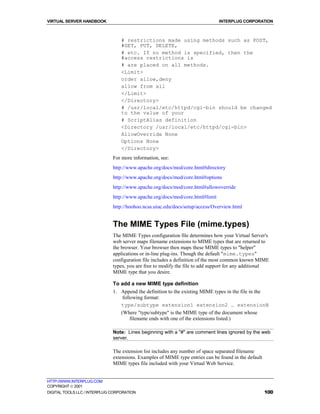 VIRTUAL SERVER HANDBOOK                                                        INTERPLUG CORPORATION



                                  # restrictions made using methods such as POST,
                                  #GET, PUT, DELETE,
                                  # etc. If no method is specified, then the
                                  #access restrictions is
                                  # are placed on all methods.
                                  <Limit>
                                  order allow,deny
                                  allow from all
                                  </Limit>
                                  </Directory>
                                  # /usr/local/etc/httpd/cgi-bin should be changed
                                  to the value of your
                                  # ScriptAlias definition
                                  <Directory /usr/local/etc/httpd/cgi-bin>
                                  AllowOverride None
                                  Options None
                                  </Directory>
                              For more information, see:
                              http://www.apache.org/docs/mod/core.html#directory
                              http://www.apache.org/docs/mod/core.html#options
                              http://www.apache.org/docs/mod/core.html#allowoverride
                              http://www.apache.org/docs/mod/core.html#limit
                              http://hoohoo.ncsa.uiuc.edu/docs/setup/access/Overview.html


                              The MIME Types File (mime.types)
                              The MIME Types configuration file determines how your Virtual Server's
                              web server maps filename extensions to MIME types that are returned to
                              the browser. Your browser then maps these MIME types to "helper"
                              applications or in-line plug-ins. Though the default "mime.types"
                              configuration file includes a definition of the most common known MIME
                              types, you are free to modify the file to add support for any additional
                              MIME type that you desire.

                              To add a new MIME type definition
                              1. Append the definition to the existing MIME types in the file in the
                                  following format:
                                 type/subtype extension1 extension2 … extensionN
                                 (Where "type/subtype" is the MIME type of the document whose
                                      filename ends with one of the extensions listed.)

                              Note: Lines beginning with a "#" are comment lines ignored by the web
                              server.

                              The extension list includes any number of space separated filename
                              extensions. Examples of MIME type entries can be found in the default
                              MIME types file included with your Virtual Web Service.


HTTP://WWW.INTERPLUG.COM
COPYRIGHT  2001
DIGITAL TOOLS LLC / INTERPLUG CORPORATION                                                             100
 