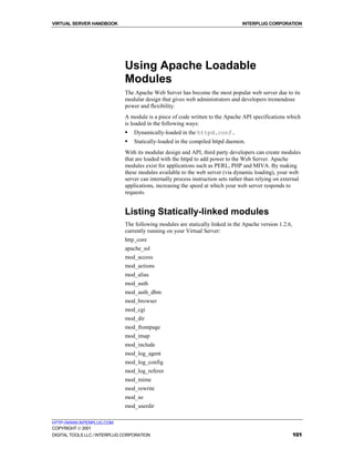 VIRTUAL SERVER HANDBOOK                                                           INTERPLUG CORPORATION




                              Using Apache Loadable
                              Modules
                              The Apache Web Server has become the most popular web server due to its
                              modular design that gives web administrators and developers tremendous
                              power and flexibility.
                              A module is a piece of code written to the Apache API specifications which
                              is loaded in the following ways:
                              !   Dynamically-loaded in the httpd.conf.
                              !   Statically-loaded in the compiled httpd daemon.
                              With its modular design and API, third party developers can create modules
                              that are loaded with the httpd to add power to the Web Server. Apache
                              modules exist for applications such as PERL, PHP and MIVA. By making
                              these modules available to the web server (via dynamic loading), your web
                              server can internally process instruction sets rather than relying on external
                              applications, increasing the speed at which your web server responds to
                              requests.


                              Listing Statically-linked modules
                              The following modules are statically linked in the Apache version 1.2.6,
                              currently running on your Virtual Server:
                              http_core
                              apache_ssl
                              mod_access
                              mod_actions
                              mod_alias
                              mod_auth
                              mod_auth_dbm
                              mod_browser
                              mod_cgi
                              mod_dir
                              mod_frontpage
                              mod_imap
                              mod_include
                              mod_log_agent
                              mod_log_config
                              mod_log_referer
                              mod_mime
                              mod_rewrite
                              mod_so
                              mod_userdir

HTTP://WWW.INTERPLUG.COM
COPYRIGHT  2001
DIGITAL TOOLS LLC / INTERPLUG CORPORATION                                                                101
 