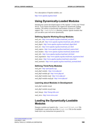 VIRTUAL SERVER HANDBOOK                                                        INTERPLUG CORPORATION



                              For a description of Apache modules, see:
                              http://www.apache.org/docs/mod/


                              Using Dynamically-Loaded Modules
                              Interplug has custom developed aspects of the Apache 1.2.6 for your Virtual
                              Server. A key feature developed is the support for dynamically loading
                              modules. The ability to dynamically load modules is known as "DSO"
                              support. The ~/www/modules directory contains Apache modules that
                              you can add to your web server dynamically:

                              Defining Apache Working-Group Modules
                              mod_asis - http://www.apache.org/docs/mod/mod_asis.html
                              mod_auth_db - http://www.apache.org/docs/mod/mod_auth_db.html
                              mod_digest - http://www.apache.org/docs/mod/mod_digest.html
                              mod_env - http://www.apache.org/docs/mod/mod_env.html
                              mod_expires - http://www.apache.org/docs/mod/mod_expires.html
                              mod_headers - http://www.apache.org/docs/mod/mod_headers.html
                              mod_info - http://www.apache.org/docs/mod/mod_info.html
                              mod_negotiation - http://www.apache.org/docs/mod/mod_negotiation.html
                              mod_status - http://www.apache.org/docs/mod/mod_status.html
                              mod_usertrack - http://www.apache.org/docs/mod/mod_usertrack.html

                              Defining Third-Party Modules
                              mod_perl - http://perl.apache.org/
                              mod_php3-module - http://www.php.net/
                              mod_php3-module-gd - http://www.php.net/
                              mod_php3-module-msql - http://www.php.net/
                              mod_php3-module-msql-gd - http://www.php.net/

                              Learning about Modules in Development
                              mod_php3-module-mysql
                              mod_php3-module-mysql-imap
                              mod_fastcgi - http://fastcgi.idle.com/
                              mod_miva - http://www.miva.com/


                              Loading the Dynamically-Loadable
                              Modules
                              Dynamic modules are loaded in the ~/www/conf/httpd.conf file.
                              LoadModule is used at the top of the httpd.conf file (so the module
                              loads before any instructions are passed to it).



HTTP://WWW.INTERPLUG.COM
COPYRIGHT  2001
DIGITAL TOOLS LLC / INTERPLUG CORPORATION                                                            102
 
