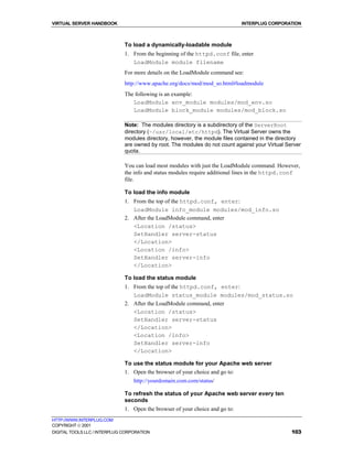 VIRTUAL SERVER HANDBOOK                                                       INTERPLUG CORPORATION



                              To load a dynamically-loadable module
                              1. From the beginning of the httpd.conf file, enter
                                 LoadModule module filename
                              For more details on the LoadModule command see:
                              http://www.apache.org/docs/mod/mod_so.html#loadmodule
                              The following is an example:
                                 LoadModule env_module modules/mod_env.so
                                 LoadModule block_module modules/mod_block.so

                              Note: The modules directory is a subdirectory of the ServerRoot
                              directory (~/usr/local/etc/httpd). The Virtual Server owns the
                              modules directory, however, the module files contained in the directory
                              are owned by root. The modules do not count against your Virtual Server
                              quota.

                              You can load most modules with just the LoadModule command. However,
                              the info and status modules require additional lines in the httpd.conf
                              file.

                              To load the info module
                              1. From the top of the httpd.conf, enter:
                                 LoadModule info_module modules/mod_info.so
                              2. After the LoadModule command, enter
                                 <Location /status>
                                 SetHandler server-status
                                 </Location>
                                 <Location /info>
                                 SetHandler server-info
                                 </Location>

                              To load the status module
                              1. From the top of the httpd.conf, enter:
                                 LoadModule status_module modules/mod_status.so
                              2. After the LoadModule command, enter
                                 <Location /status>
                                 SetHandler server-status
                                 </Location>
                                 <Location /info>
                                 SetHandler server-info
                                 </Location>

                              To use the status module for your Apache web server
                              1. Open the browser of your choice and go to:
                                  http://yourdomain.com.com/status/

                              To refresh the status of your Apache web server every ten
                              seconds
                              1. Open the browser of your choice and go to:
HTTP://WWW.INTERPLUG.COM
COPYRIGHT  2001
DIGITAL TOOLS LLC / INTERPLUG CORPORATION                                                        103
 