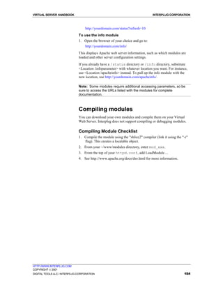 VIRTUAL SERVER HANDBOOK                                                         INTERPLUG CORPORATION



                                  http://yourdomain.com/status?refresh=10
                              To use the info module
                              1. Open the browser of your choice and go to:
                                  http://yourdomain.com/info/
                              This displays Apache web server information, such as which modules are
                              loaded and other server configuration settings.
                              If you already have a /status directory or /info directory, substitute
                              <Location /infoparameter> with whatever location you want. For instance,
                              use <Location /apacheinfo> instead. To pull up the info module with the
                              new location, use http://yourdomain.com/apacheinfo/.

                              Note: Some modules require additional accessing parameters, so be
                              sure to access the URLs listed with the modules for complete
                              documentation.



                              Compiling modules
                              You can download your own modules and compile them on your Virtual
                              Web Server. Interplug does not support compiling or debugging modules.

                              Compiling Module Checklist
                              1. Compile the module using the "shlicc2" compiler (link it using the "-r"
                                 flag). This creates a locatable object.
                              2. From your ~/www/modules directory, enter mod_xxx.
                              3. From the top of your httpd.conf, add LoadModule ...
                              4. See http://www.apache.org/docs/dso.html for more information.




HTTP://WWW.INTERPLUG.COM
COPYRIGHT  2001
DIGITAL TOOLS LLC / INTERPLUG CORPORATION                                                            104
 