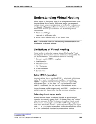 VIRTUAL SERVER HANDBOOK                                                           INTERPLUG CORPORATION




                              Understanding Virtual Hosting
                              Virtual hosting, or sub hosting, is one of the most powerful features of the
                              Interplug Virtual Server System. With virtual hosting you can support
                              multiple domain names on a single virtual server. In other words, you can
                              host abc.com and xyz.com on the same virtual server, each with its own
                              domain name. You can give each virtual host the following unique
                              characteristics:
                              !   Create own FTP login
                              !   Access to its subdirectory only
                              !   Create E-mail addresses using its own domain name.

                              Note: Virtual Server users use virtual hosting to resell space on their
                              virtual server to generate revenue.



                              Limitations of Virtual Hosting
                              Virtual hosting or subhosting is a great feature of the Interplug Virtual
                              Server System. However, there are some limitations to this capability that
                              you should understand. These limitation include the following:
                              !   Browsers must be HTTP/1.1 compliant
                              !   Load Balancing
                              !   Shared IP address
                              !   No Telnet access
                              !   E-mail limitations
                              !   Security risks

                              Being HTTP/1.1 compliant
                              Interplug's Virtual Servers introduce HTTP/1.1 which make subhosting a
                              reality. However, to view subhosts you must have a browser that is
                              HTTP/1.1 compliant. Generally speaking, subhosts are supported by
                              Netscape Navigator 2.0+ and MSIE 3.0+. Any other browser that is
                              HTTP/1.1 compliant is also able to access virtual subhosted servers.
                              If your clients use an older browser that is not HTTP/1.1 compliant they are
                              unable to view their sites, or other sites that use virtual subhosting.

                              Balancing virtual server loads
                              A virtual server is capable of handling 30,000 to 50,000 hits per day
                              (assuming hits generally request about 5 kb of data). That is not "visitors,"
                              rather hits or requests for files. For instance, if you have five sub hosted
                              domain names, each trying to accommodate 10,000 hits per day (which
                              really is not that much if you have a graphically intensive page; one request
                              for a .gif or .jpeg equals one hit!) there is likely a slowdown that affects
                              all of your clients on the virtual server you are using to sub host.


HTTP://WWW.INTERPLUG.COM
COPYRIGHT  2001
DIGITAL TOOLS LLC / INTERPLUG CORPORATION                                                               105
 