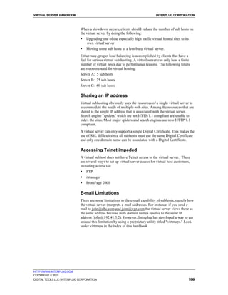VIRTUAL SERVER HANDBOOK                                                            INTERPLUG CORPORATION



                              When a slowdown occurs, clients should reduce the number of sub hosts on
                              the virtual server by doing the following:
                              !   Upgrading one of the especially high traffic virtual hosted sites to its
                                  own virtual server
                              !   Moving some sub hosts to a less-busy virtual server.
                              Either way, proper load balancing is accomplished by clients that have a
                              feel for serious virtual sub hosting. A virtual server can only host a finite
                              number of virtual hosts due to performance reasons. The following limits
                              are recommended for virtual hosting:
                              Server A: 5 sub hosts
                              Server B: 25 sub hosts
                              Server C: 60 sub hosts

                              Sharing an IP address
                              Virtual subhosting obviously uses the resources of a single virtual server to
                              accommodate the needs of multiple web sites. Among the resources that are
                              shared is the single IP address that is associated with the virtual server.
                              Search engine "spiders" which are not HTTP/1.1 compliant are unable to
                              index the sites. Most major spiders and search engines are now HTTP/1.1
                              compliant.
                              A virtual server can only support a single Digital Certificate. This makes the
                              use of SSL difficult since all subhosts must use the same Digital Certificate
                              and only one domain name can be associated with a Digital Certificate.

                              Accessing Telnet impeded
                              A virtual subhost does not have Telnet access to the virtual server. There
                              are several ways to set up virtual server access for virtual host customers,
                              including access via:
                              !   FTP
                              !   iManager
                              !   FrontPage 2000

                              E-mail Limitations
                              There are some limitations to the e-mail capability of subhosts, namely how
                              the virtual server interprets e-mail addresses. For instance, if you send e-
                              mail to john@abc.com and john@xyz.com the virtual server views these as
                              the same address because both domain names resolve to the same IP
                              address (john@192.41.5.2). However, Interplug has developed a way to get
                              around this limitation by using a proprietary utility titled "virtmaps." Look
                              under virtmaps in the index of this handbook.




HTTP://WWW.INTERPLUG.COM
COPYRIGHT  2001
DIGITAL TOOLS LLC / INTERPLUG CORPORATION                                                                 106
 