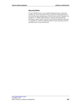 VIRTUAL SERVER HANDBOOK                                                           INTERPLUG CORPORATION



                              Security Risks
                              Giving CGI-BIN access to your virtually subhosted clients is a potential
                              security risk. This is because the CGIs your customers upload and execute
                              have all of the rights and privileges of the CGIs you execute. Therefore, it is
                              possible for a virtually-subhosted client, which has been granted CGI
                              privileges, to read or remove any file in your directory hierarchy. Moreover,
                              it is possible for a malicious subhosted client to crack weak passwords and
                              gain shell access to your virtual server.




HTTP://WWW.INTERPLUG.COM
COPYRIGHT  2001
DIGITAL TOOLS LLC / INTERPLUG CORPORATION                                                               107
 