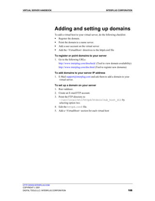 VIRTUAL SERVER HANDBOOK                                                           INTERPLUG CORPORATION




                              Adding and setting up domains
                              To add a virtual host to your virtual server, do the following checklist:
                              !   Register the domain.
                              !   Point the domain to a name server.
                              !   Add a user account on the virtual server
                              !   Add the <VirtualHost> directives to the httpd.conf file

                              To register or point domains to your server
                              1. Go to the following URLs:
                                  http://www.interplug.com/dnscheck/ (Tool to view domain availability)
                                  http://www.interplug.com/dns.html (Tool to register new domains)

                              To add domains to your server IP address
                              1. E-Mail support@interplug.com and ask them to add a domain to your
                                 virtual server.

                              To set up a domain on your server
                              1. Run vadduser.
                              2. Create an E-mail/FTP account.
                              3. Point the FTP directory to
                                 ~/usr/local/etc/httpd/htdocs/sub_host_dir by
                                 selecting option two.
                              4. Edit the httpd.conf file.
                              5. Add a <VirtualHost> section for each virtual host




HTTP://WWW.INTERPLUG.COM
COPYRIGHT  2001
DIGITAL TOOLS LLC / INTERPLUG CORPORATION                                                                 108
 