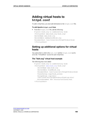 VIRTUAL SERVER HANDBOOK                                                       INTERPLUG CORPORATION




                              Adding virtual hosts to
                              httpd.conf
                              To add a virtual host, you must add information to the httpd.conf file.

                              To add Apache httpd.conf lines
                              !   From the httpd.conf file, add the following:
                                  # point blah.org to subdirectory blah
                                  <VirtualHost www.blah.org blah.org>
                                  ServerName www.blah.org
                                  ServerAdmin webmaster@blah.org
                                  DocumentRoot /usr/local/etc/httpd/htdocs/blah
                                  </VirtualHost>


                              Setting up additional options for virtual
                              hosts
                              Any option that is valid in the srm.conf and the httpd.conf can be
                              set in the <VirtualHost> section for each virtual host.

                              The "blah.org" virtual host example
                              The following lines were added:
                                 # point blah.org to subdirectory blah
                                 <VirtualHost www.blah.org blah.org>
                                       ServerName www.blah.org
                                       ServerAdmin blah@blah.org
                                       DocumentRoot /usr/local/etc/httpd/htdocs/blah
                                       TransferLog logs/blah_access
                                       ScriptAlias /cgi-bin/
                                       /usr/local/etc/httpd/htdocs/blah/cgi-bin/
                                       ErrorDocument 404 /errors/notfound.html
                                 </VirtualHost>




HTTP://WWW.INTERPLUG.COM
COPYRIGHT  2001
DIGITAL TOOLS LLC / INTERPLUG CORPORATION                                                          109
 