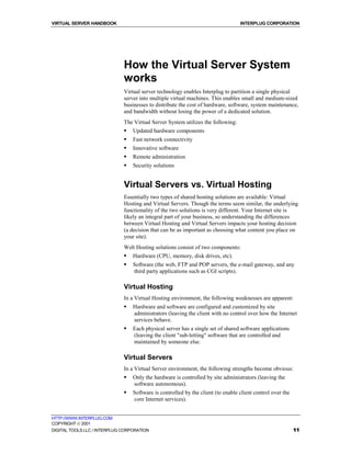 VIRTUAL SERVER HANDBOOK                                                           INTERPLUG CORPORATION




                              How the Virtual Server System
                              works
                              Virtual server technology enables Interplug to partition a single physical
                              server into multiple virtual machines. This enables small and medium-sized
                              businesses to distribute the cost of hardware, software, system maintenance,
                              and bandwidth without losing the power of a dedicated solution.
                              The Virtual Server System utilizes the following:
                              !   Updated hardware components
                              !   Fast network connectivity
                              !   Innovative software
                              !   Remote administration
                              !   Security solutions


                              Virtual Servers vs. Virtual Hosting
                              Essentially two types of shared hosting solutions are available: Virtual
                              Hosting and Virtual Servers. Though the terms seem similar, the underlying
                              functionality of the two solutions is very different. Your Internet site is
                              likely an integral part of your business, so understanding the differences
                              between Virtual Hosting and Virtual Servers impacts your hosting decision
                              (a decision that can be as important as choosing what content you place on
                              your site).
                              Web Hosting solutions consist of two components:
                              !   Hardware (CPU, memory, disk drives, etc).
                              !   Software (the web, FTP and POP servers, the e-mail gateway, and any
                                  third party applications such as CGI scripts).

                              Virtual Hosting
                              In a Virtual Hosting environment, the following weaknesses are apparent:
                              !   Hardware and software are configured and customized by site
                                  administrators (leaving the client with no control over how the Internet
                                  services behave.
                              !   Each physical server has a single set of shared software applications
                                  (leaving the client "sub-letting" software that are controlled and
                                  maintained by someone else.

                              Virtual Servers
                              In a Virtual Server environment, the following strengths become obvious:
                              !   Only the hardware is controlled by site administrators (leaving the
                                  software autonomous).
                              !   Software is controlled by the client (to enable client control over the
                                  core Internet services).


HTTP://WWW.INTERPLUG.COM
COPYRIGHT  2001
DIGITAL TOOLS LLC / INTERPLUG CORPORATION                                                                   11
 
